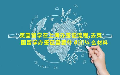 英国留学在上海办签证流程,去英国留学办签证需要什 🌾 么材料